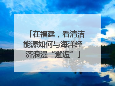 在福建，看清洁能源如何与海洋经济浪漫“邂逅”