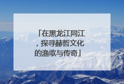 在黑龙江同江，探寻赫哲文化的渔歌与传奇
