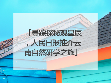 寻踪探秘观星辰，人民日报推介云南自然研学之旅