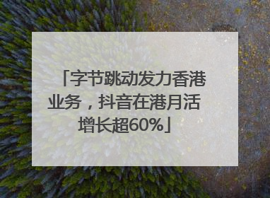 字节跳动发力香港业务，抖音在港月活增长超60%