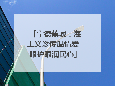 宁德蕉城：海上义诊传温情爱眼护眼润民心