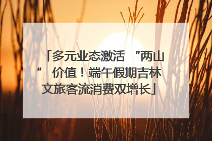 多元业态激活 “两山” 价值！端午假期吉林文旅客流消费双增长