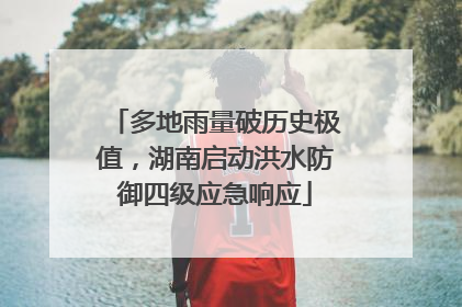 多地雨量破历史极值，湖南启动洪水防御四级应急响应
