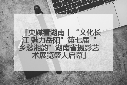 央媒看湖南丨“文化长江 魅力岳阳”第七届“乡愁湘韵”湖南省摄影艺术展览盛大启幕
