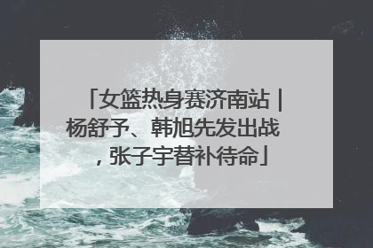 女篮热身赛济南站｜杨舒予、韩旭先发出战，张子宇替补待命