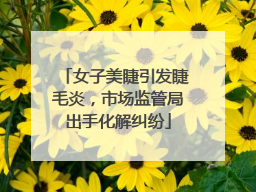 女子美睫引发睫毛炎，市场监管局出手化解纠纷