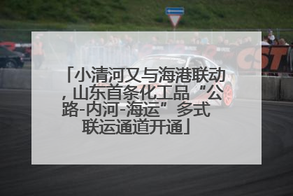 小清河又与海港联动，山东首条化工品“公路-内河-海运”多式联运通道开通