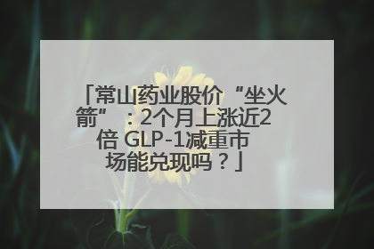 常山药业股价“坐火箭”：2个月上涨近2倍 GLP-1减重市场能兑现吗？