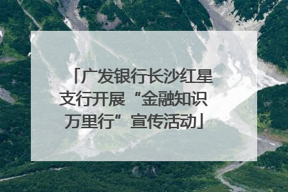 广发银行长沙红星支行开展“金融知识万里行”宣传活动