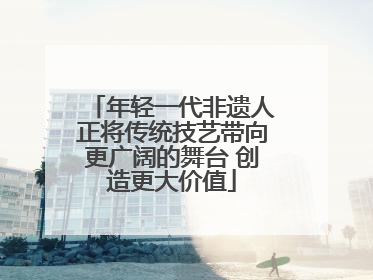 年轻一代非遗人正将传统技艺带向更广阔的舞台 创造更大价值