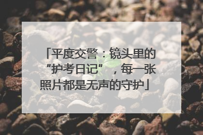平度交警：镜头里的“护考日记”，每一张照片都是无声的守护