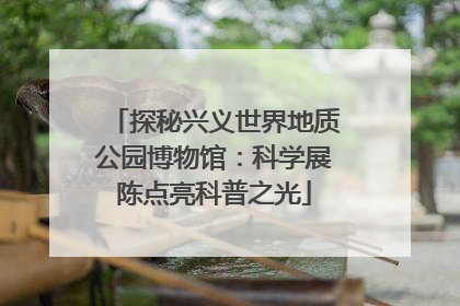 探秘兴义世界地质公园博物馆：科学展陈点亮科普之光