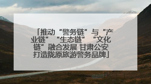 推动“警务链”与“产业链”“生态链”“文化链”融合发展 甘肃公安打造陇原旅游警务品牌