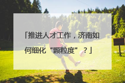 推进人才工作，济南如何细化“颗粒度”？