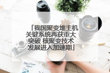 我国聚变堆主机关键系统再获重大突破 核聚变技术发展进入加速期