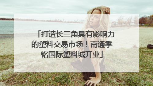 打造长三角具有影响力的塑料交易市场！南通季铭国际塑料城开业