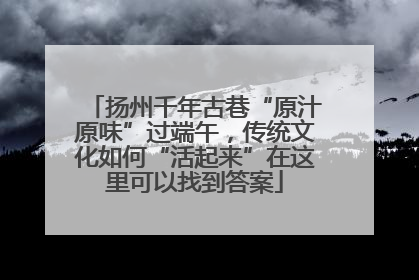 扬州千年古巷“原汁原味”过端午，传统文化如何“活起来”在这里可以找到答案