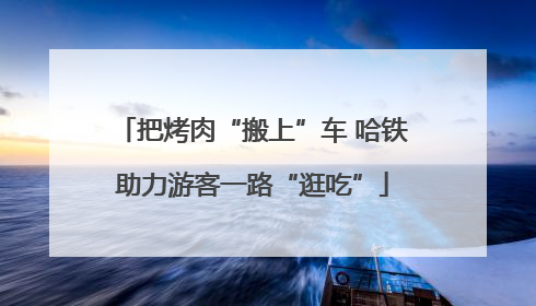 把烤肉“搬上”车 哈铁助力游客一路“逛吃”