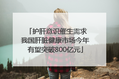 护肝意识催生需求 我国肝脏健康市场今年有望突破800亿元