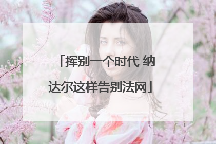 挥别一个时代 纳达尔这样告别法网