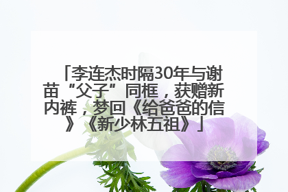 李连杰时隔30年与谢苗“父子”同框，获赠新内裤，梦回《给爸爸的信》《新少林五祖》