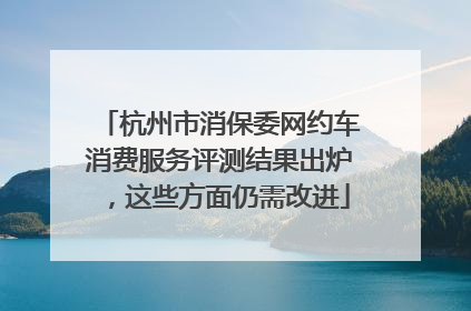 杭州市消保委网约车消费服务评测结果出炉，这些方面仍需改进