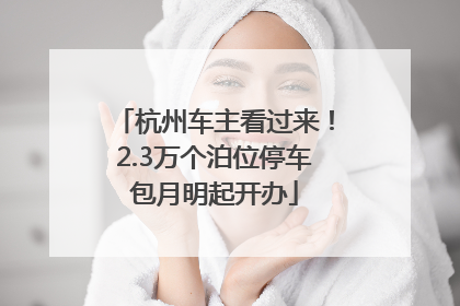 杭州车主看过来！2.3万个泊位停车包月明起开办