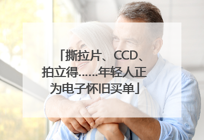 撕拉片、CCD、拍立得……年轻人正为电子怀旧买单