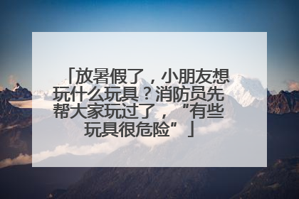 放暑假了，小朋友想玩什么玩具？消防员先帮大家玩过了，“有些玩具很危险”