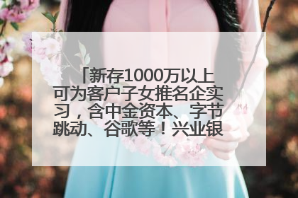 新存1000万以上可为客户子女推名企实习，含中金资本、字节跳动、谷歌等！兴业银行回应：属实