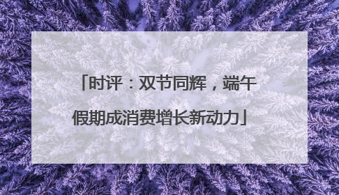 时评：双节同辉，端午假期成消费增长新动力