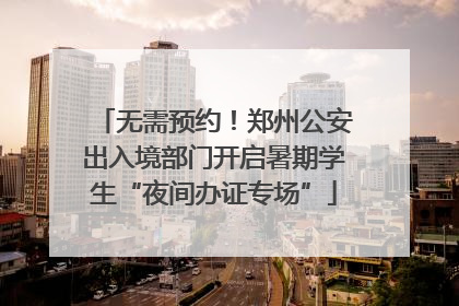 无需预约！郑州公安出入境部门开启暑期学生“夜间办证专场”