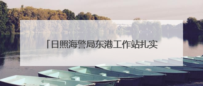 日照海警局东港工作站扎实开展海上安全知识宣传活动