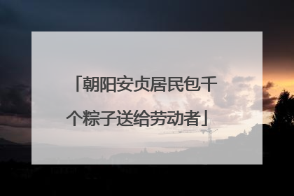 朝阳安贞居民包千个粽子送给劳动者