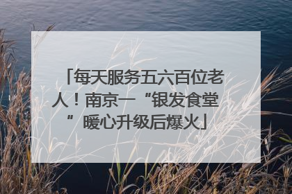 每天服务五六百位老人！南京一“银发食堂”暖心升级后爆火