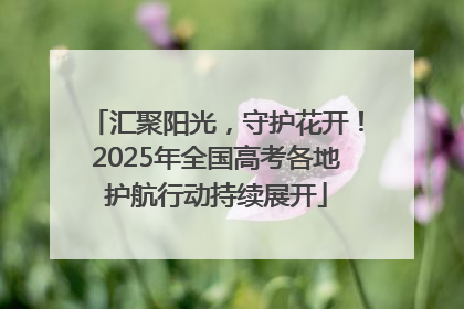 汇聚阳光，守护花开！2025年全国高考各地护航行动持续展开
