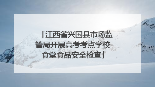 江西省兴国县市场监管局开展高考考点学校食堂食品安全检查