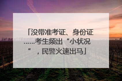 没带准考证、身份证……考生频出“小状况”，民警火速出马