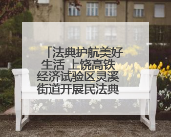 法典护航美好生活 上饶高铁经济试验区灵溪街道开展民法典普法宣传月系列活动