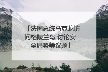 法国总统马克龙访问格陵兰岛 讨论安全局势等议题