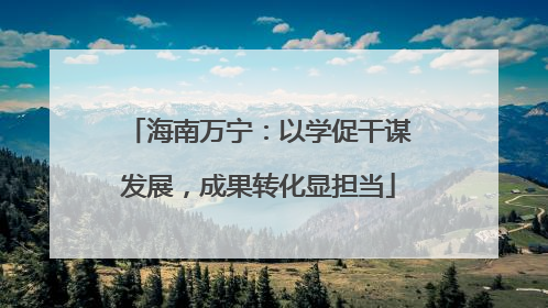 海南万宁：以学促干谋发展，成果转化显担当