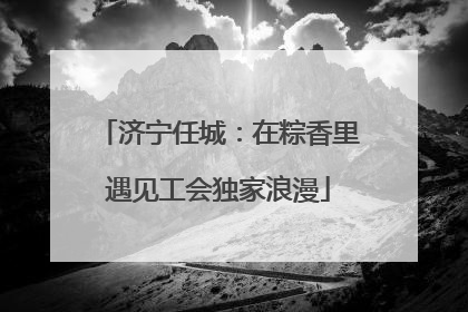 济宁任城：在粽香里遇见工会独家浪漫