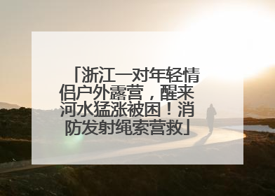浙江一对年轻情侣户外露营，醒来河水猛涨被困！消防发射绳索营救