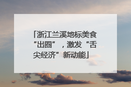 浙江兰溪地标美食“出圈”，激发“舌尖经济”新动能