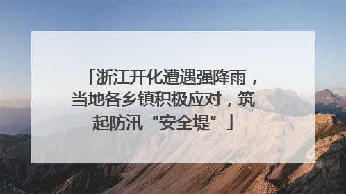 浙江开化遭遇强降雨，当地各乡镇积极应对，筑起防汛“安全堤”