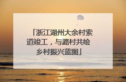 浙江湖州大余村索道竣工，与潞村共绘乡村振兴蓝图