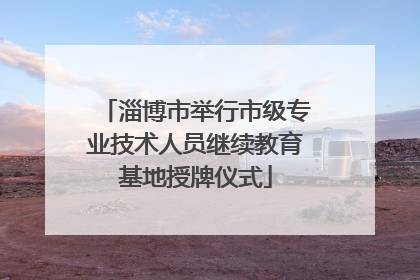淄博市举行市级专业技术人员继续教育基地授牌仪式