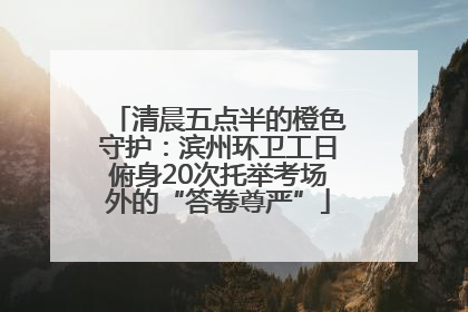 清晨五点半的橙色守护：滨州环卫工日俯身20次托举考场外的“答卷尊严”