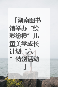 湖南图书馆举办“绘彩纷橙”儿童美学成长计划“六一”特别活动