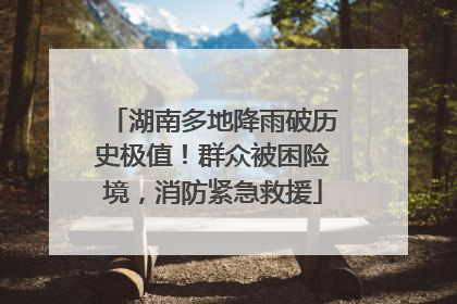 湖南多地降雨破历史极值！群众被困险境，消防紧急救援